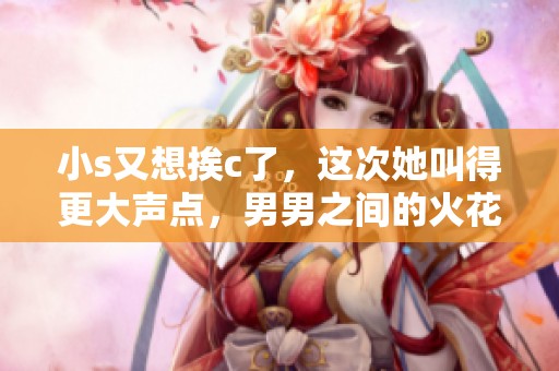小s又想挨c了，这次她叫得更大声点，男男之间的火花继续升温