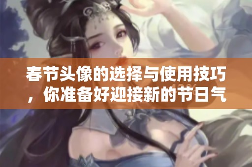 春节头像的选择与使用技巧，你准备好迎接新的节日气氛了吗