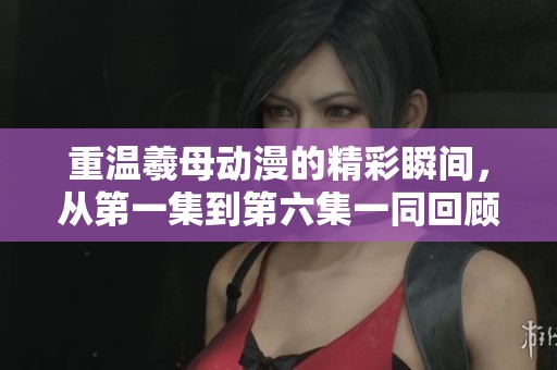 重温羲母动漫的精彩瞬间，从第一集到第六集一同回顾您不容错过的故事。