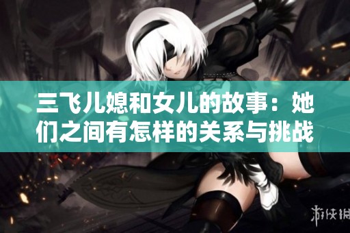 三飞儿媳和女儿的故事：她们之间有怎样的关系与挑战？