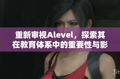 重新审视Alevel，探索其在教育体系中的重要性与影响力