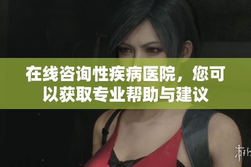 在线咨询性疾病医院，您可以获取专业帮助与建议