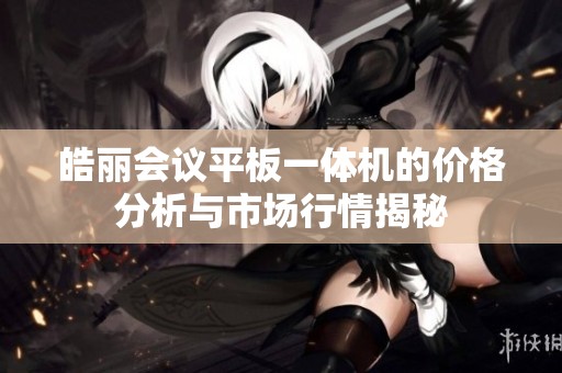 皓丽会议平板一体机的价格分析与市场行情揭秘