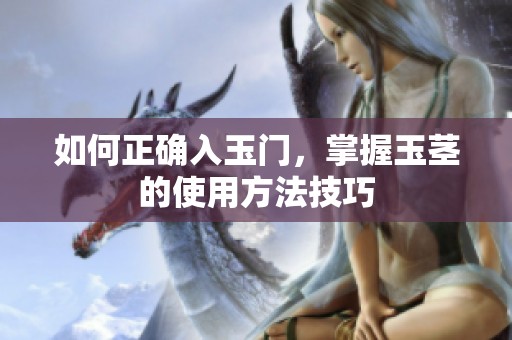 如何正确入玉门，掌握玉茎的使用方法技巧