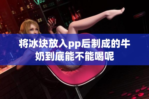 将冰块放入pp后制成的牛奶到底能不能喝呢