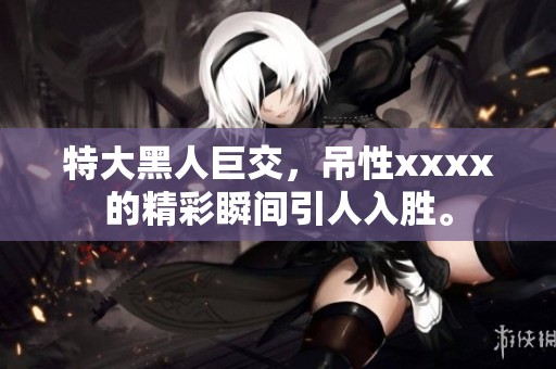 特大黑人巨交，吊性xxxx的精彩瞬间引人入胜。