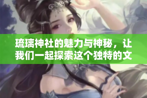 琉璃神社的魅力与神秘，让我们一起探索这个独特的文化场所