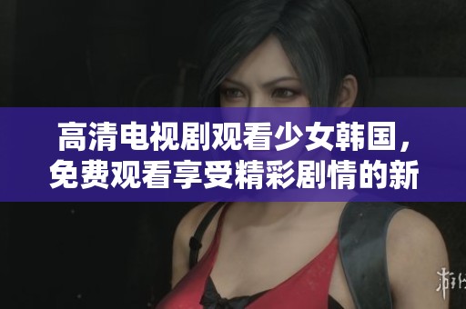高清电视剧观看少女韩国，免费观看享受精彩剧情的新体验