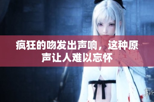 疯狂的吻发出声响，这种原声让人难以忘怀