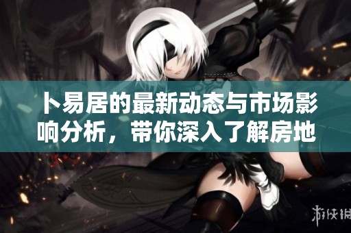 卜易居的最新动态与市场影响分析，带你深入了解房地产市场变化