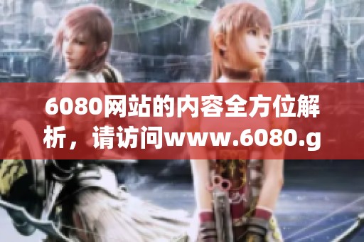6080网站的内容全方位解析，请访问www.6080.gov.cn获取更多信息与服务