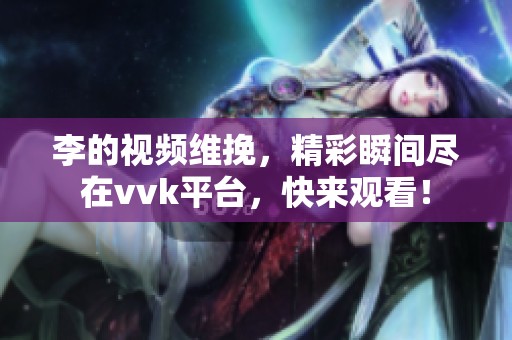 李的视频维挽，精彩瞬间尽在vvk平台，快来观看！