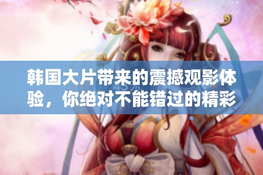 韩国大片带来的震撼观影体验，你绝对不能错过的精彩电影！