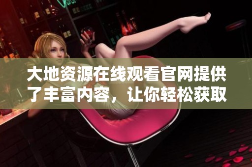 大地资源在线观看官网提供了丰富内容，让你轻松获取各种资源。