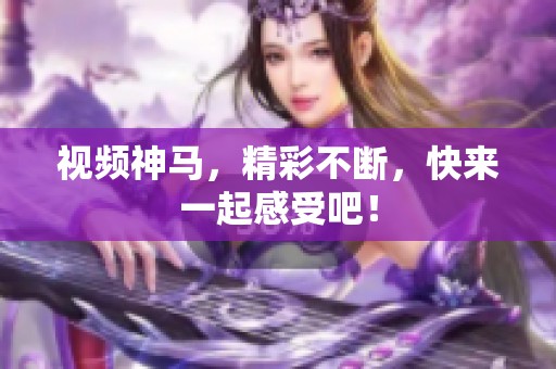 视频神马，精彩不断，快来一起感受吧！