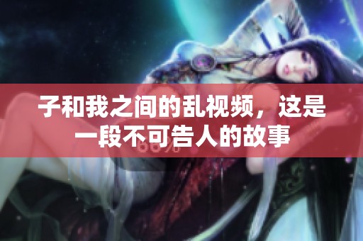 子和我之间的乱视频，这是一段不可告人的故事