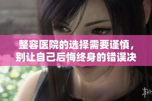 整容医院的选择需要谨慎，别让自己后悔终身的错误决策