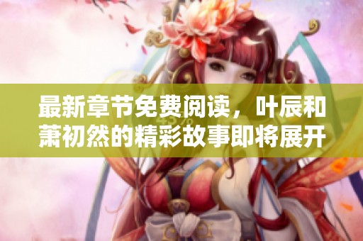 最新章节免费阅读，叶辰和萧初然的精彩故事即将展开