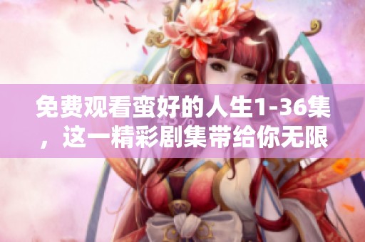 免费观看蛮好的人生1-36集，这一精彩剧集带给你无限感动与欢乐
