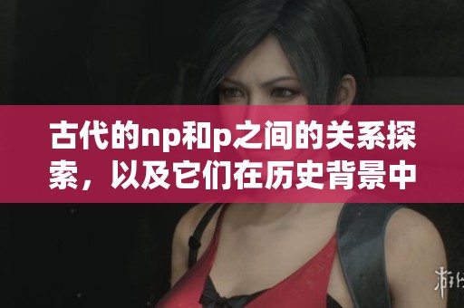 古代的np和p之间的关系探索，以及它们在历史背景中的重要性