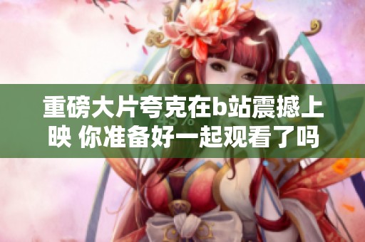 重磅大片夸克在b站震撼上映 你准备好一起观看了吗