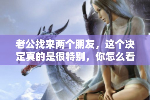 老公找来两个朋友，这个决定真的是很特别，你怎么看呢？