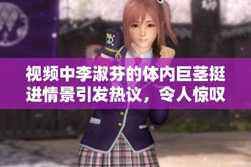 视频中李淑芬的体内巨茎挺进情景引发热议，令人惊叹不已