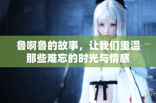 鲁啊鲁的故事，让我们重温那些难忘的时光与情感