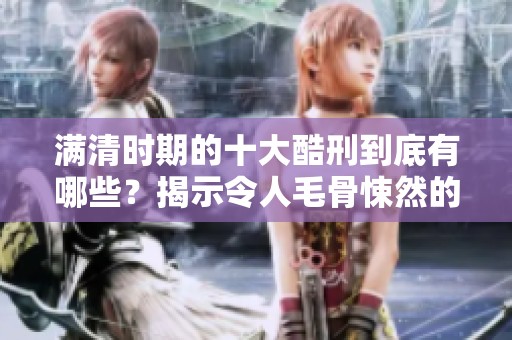 满清时期的十大酷刑到底有哪些？揭示令人毛骨悚然的历史真相