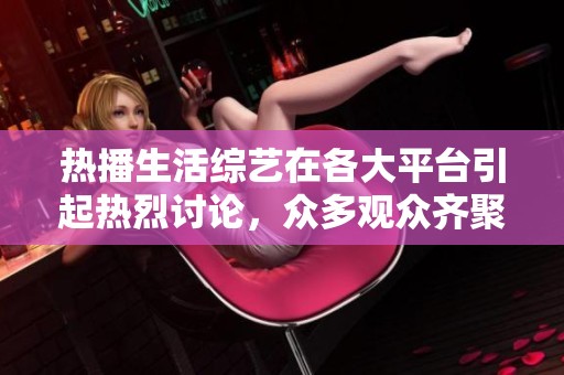 热播生活综艺在各大平台引起热烈讨论，众多观众齐聚共同观看这场盛宴