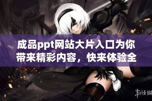 成品ppt网站大片入口为你带来精彩内容，快来体验全新视觉盛宴吧