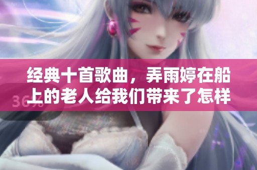 经典十首歌曲，弄雨婷在船上的老人给我们带来了怎样的感动呢