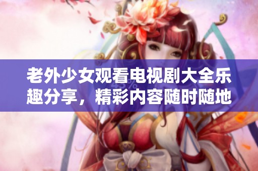 老外少女观看电视剧大全乐趣分享，精彩内容随时随地尽情享受