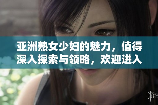 亚洲熟女少妇的魅力，值得深入探索与领略，欢迎进入这个精彩的领域。