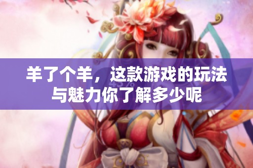 羊了个羊，这款游戏的玩法与魅力你了解多少呢