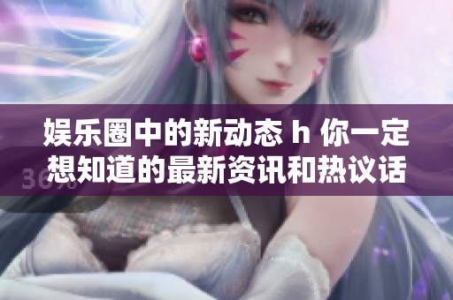 娱乐圈中的新动态 h 你一定想知道的最新资讯和热议话题是什么