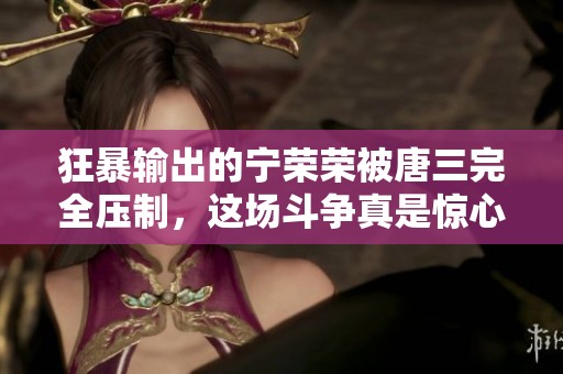 狂暴输出的宁荣荣被唐三完全压制，这场斗争真是惊心动魄。