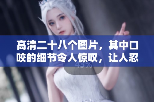 高清二十八个图片，其中口咬的细节令人惊叹，让人忍不住想要仔细欣赏。