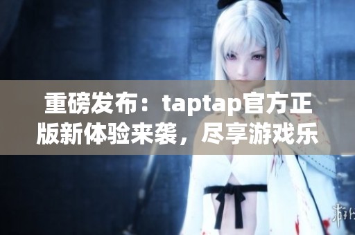 重磅发布：taptap官方正版新体验来袭，尽享游戏乐趣！