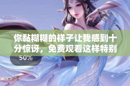 你黏糊糊的样子让我感到十分惊讶，免费观看这样特别的作品真是太好了