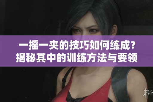 一摇一夹的技巧如何练成？揭秘其中的训练方法与要领