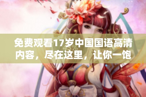 免费观看17岁中国国语高清内容，尽在这里，让你一饱眼福！