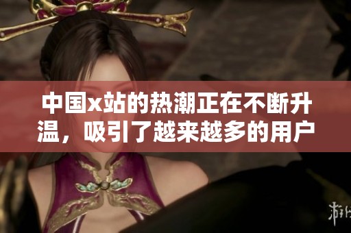 中国x站的热潮正在不断升温，吸引了越来越多的用户加入其中