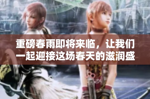 重磅春雨即将来临，让我们一起迎接这场春天的滋润盛宴