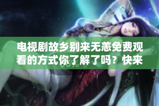 电视剧故乡别来无恙免费观看的方式你了解了吗？快来看看如何获得吧！