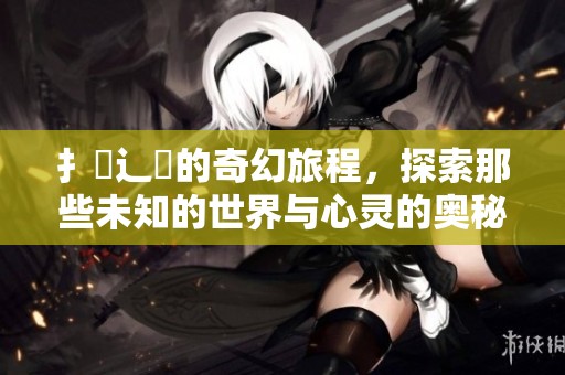 扌臿辶畐的奇幻旅程，探索那些未知的世界与心灵的奥秘
