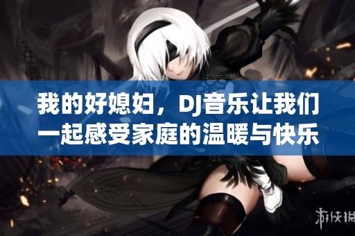 我的好媳妇，DJ音乐让我们一起感受家庭的温暖与快乐