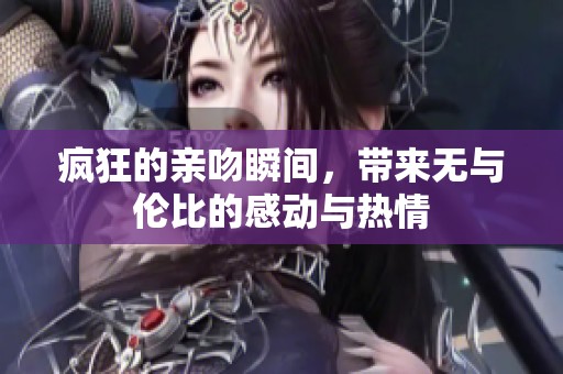 疯狂的亲吻瞬间，带来无与伦比的感动与热情
