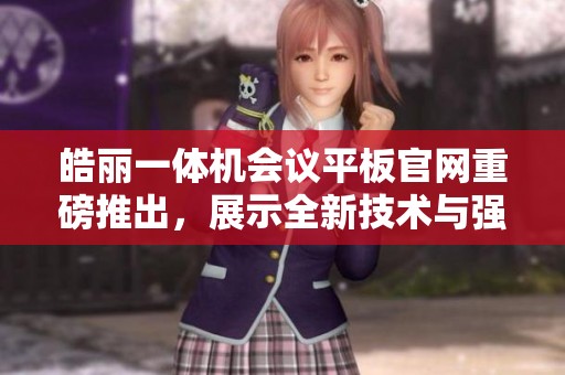 皓丽一体机会议平板官网重磅推出，展示全新技术与强大功能