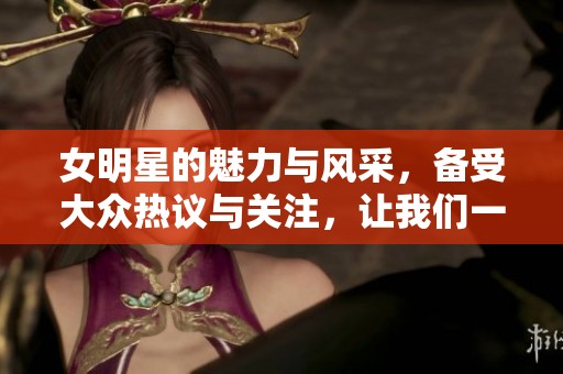 女明星的魅力与风采，备受大众热议与关注，让我们一起探讨。